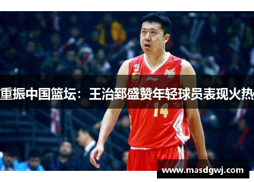 重振中国篮坛：王治郅盛赞年轻球员表现火热